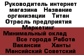 Руководитель интернет-магазина › Название организации ­ Титан › Отрасль предприятия ­ Маркетинг › Минимальный оклад ­ 26 000 - Все города Работа » Вакансии   . Ханты-Мансийский,Советский г.